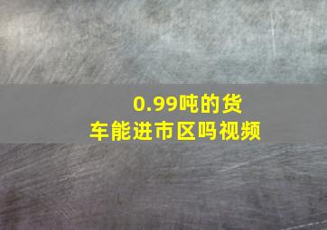 0.99吨的货车能进市区吗视频