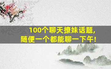 100个聊天撩妹话题,随便一个都能聊一下午!