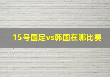 15号国足vs韩国在哪比赛