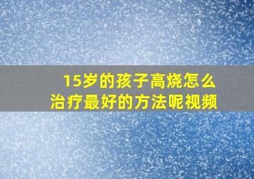 15岁的孩子高烧怎么治疗最好的方法呢视频