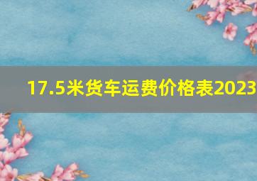 17.5米货车运费价格表2023