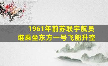 1961年前苏联宇航员谁乘坐东方一号飞船升空