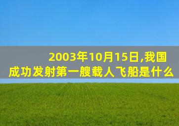 2003年10月15日,我国成功发射第一艘载人飞船是什么