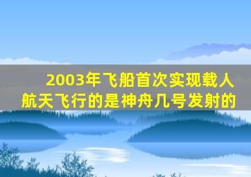 2003年飞船首次实现载人航天飞行的是神舟几号发射的