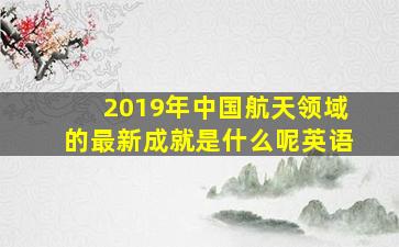 2019年中国航天领域的最新成就是什么呢英语