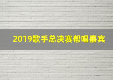 2019歌手总决赛帮唱嘉宾