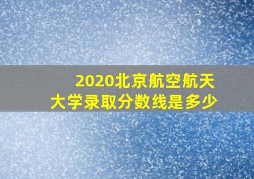 2020北京航空航天大学录取分数线是多少