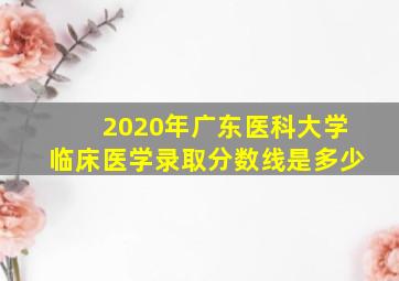 2020年广东医科大学临床医学录取分数线是多少