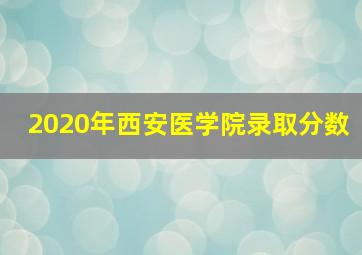 2020年西安医学院录取分数