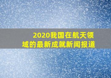 2020我国在航天领域的最新成就新闻报道