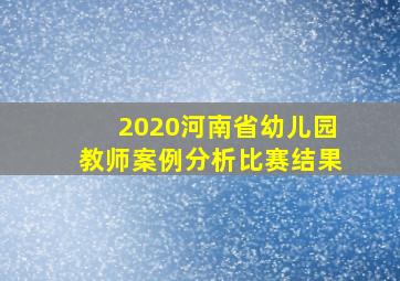 2020河南省幼儿园教师案例分析比赛结果