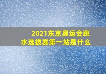 2021东京奥运会跳水选拔赛第一站是什么