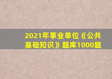 2021年事业单位《公共基础知识》题库1000题