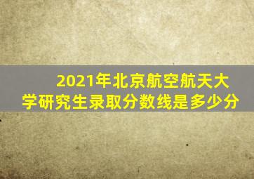 2021年北京航空航天大学研究生录取分数线是多少分