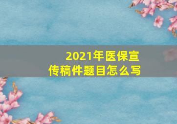 2021年医保宣传稿件题目怎么写