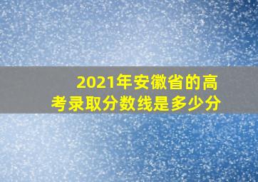 2021年安徽省的高考录取分数线是多少分