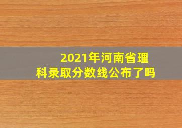 2021年河南省理科录取分数线公布了吗