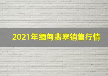 2021年缅甸翡翠销售行情