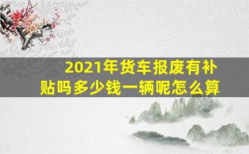 2021年货车报废有补贴吗多少钱一辆呢怎么算