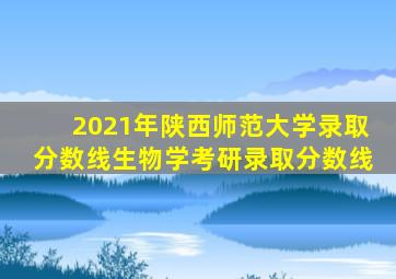 2021年陕西师范大学录取分数线生物学考研录取分数线