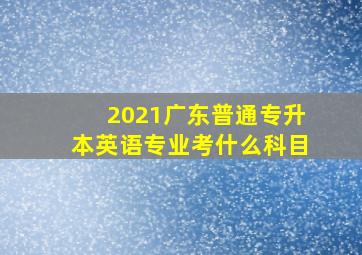 2021广东普通专升本英语专业考什么科目