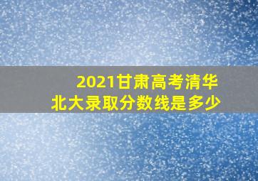 2021甘肃高考清华北大录取分数线是多少