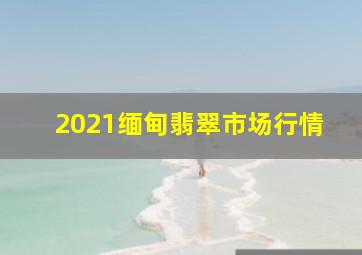 2021缅甸翡翠市场行情