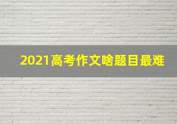 2021高考作文啥题目最难