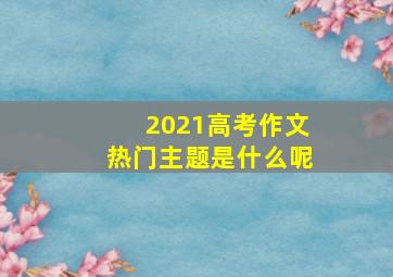 2021高考作文热门主题是什么呢