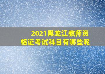 2021黑龙江教师资格证考试科目有哪些呢