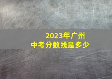 2023年广州中考分数线是多少