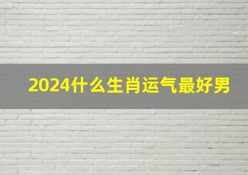 2024什么生肖运气最好男