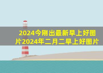 2024今刚出最新早上好图片2024年二月二早上好图片