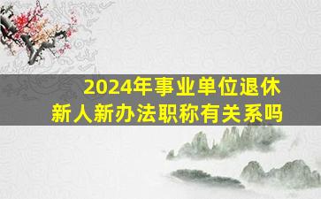 2024年事业单位退休新人新办法职称有关系吗