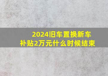 2024旧车置换新车补贴2万元什么时候结束