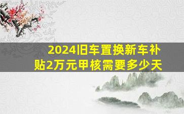 2024旧车置换新车补贴2万元甲核需要多少天