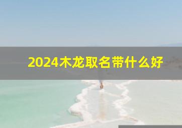 2024木龙取名带什么好