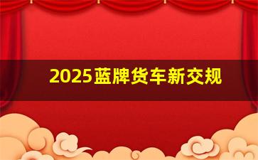 2025蓝牌货车新交规