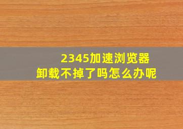 2345加速浏览器卸载不掉了吗怎么办呢