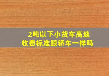 2吨以下小货车高速收费标准跟轿车一样吗