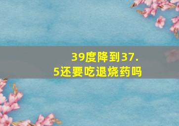 39度降到37.5还要吃退烧药吗