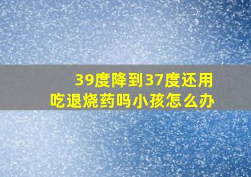 39度降到37度还用吃退烧药吗小孩怎么办