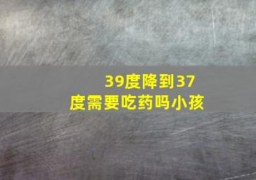 39度降到37度需要吃药吗小孩