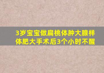 3岁宝宝做扁桃体肿大腺样体肥大手术后3个小时不醒