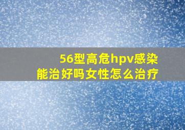 56型高危hpv感染能治好吗女性怎么治疗