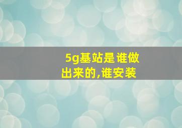 5g基站是谁做出来的,谁安装