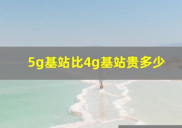 5g基站比4g基站贵多少