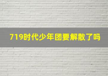 719时代少年团要解散了吗