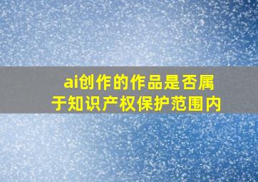 ai创作的作品是否属于知识产权保护范围内