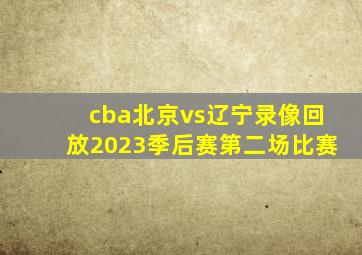 cba北京vs辽宁录像回放2023季后赛第二场比赛